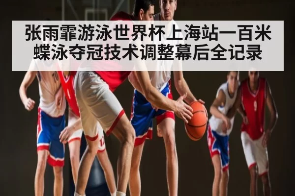 张雨霏游泳世界杯上海站一百米蝶泳夺冠技术调整幕后全记录